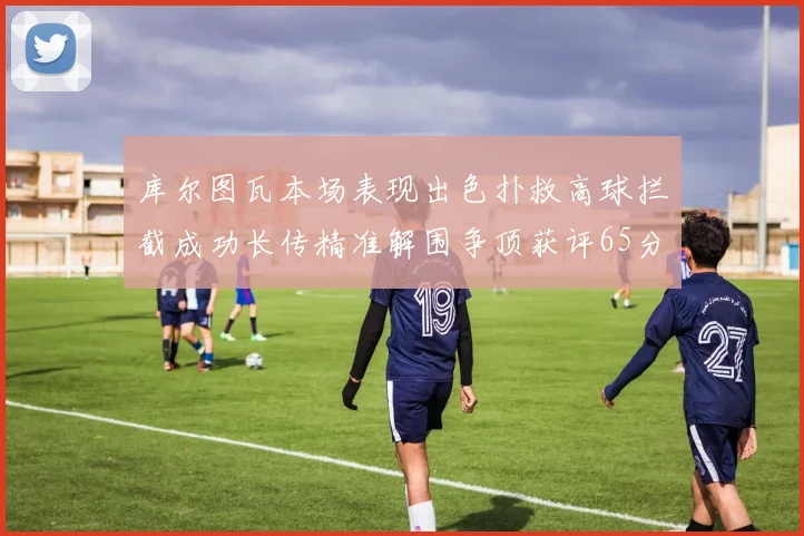 库尔图瓦本场表现出色扑救高球拦截成功长传精准解围争顶获评65分