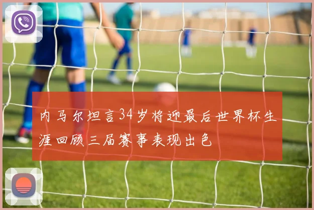 内马尔坦言34岁将迎最后世界杯生涯回顾三届赛事表现出色