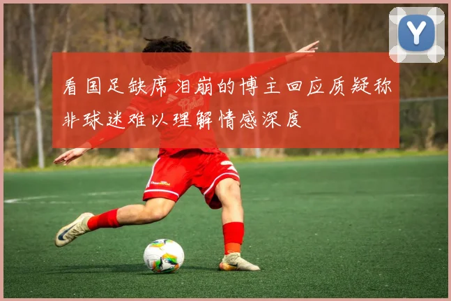 看国足缺席泪崩的博主回应质疑称非球迷难以理解情感深度