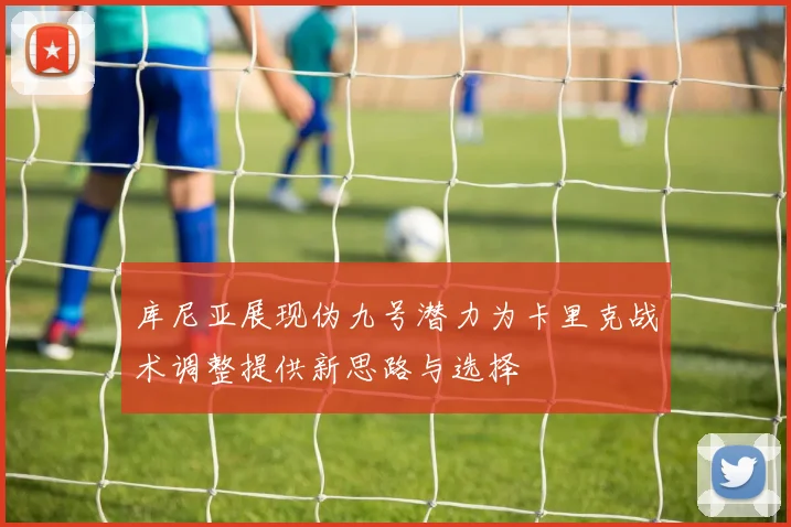 库尼亚展现伪九号潜力为卡里克战术调整提供新思路与选择
