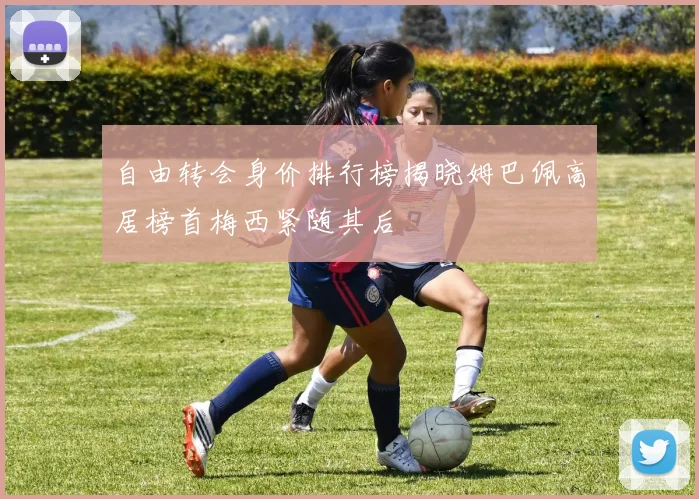 自由转会身价排行榜揭晓姆巴佩高居榜首梅西紧随其后