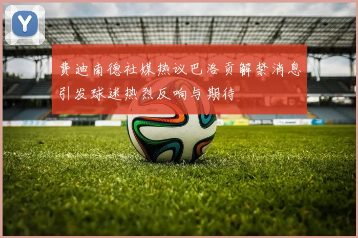 费迪南德社媒热议巴洛贡解禁消息引发球迷热烈反响与期待