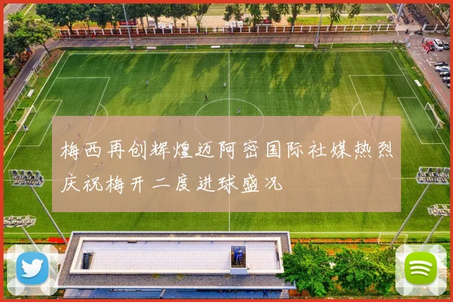 梅西再创辉煌迈阿密国际社媒热烈庆祝梅开二度进球盛况