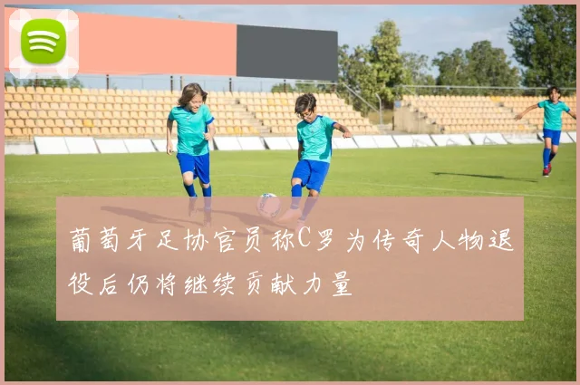 葡萄牙足协官员称C罗为传奇人物退役后仍将继续贡献力量