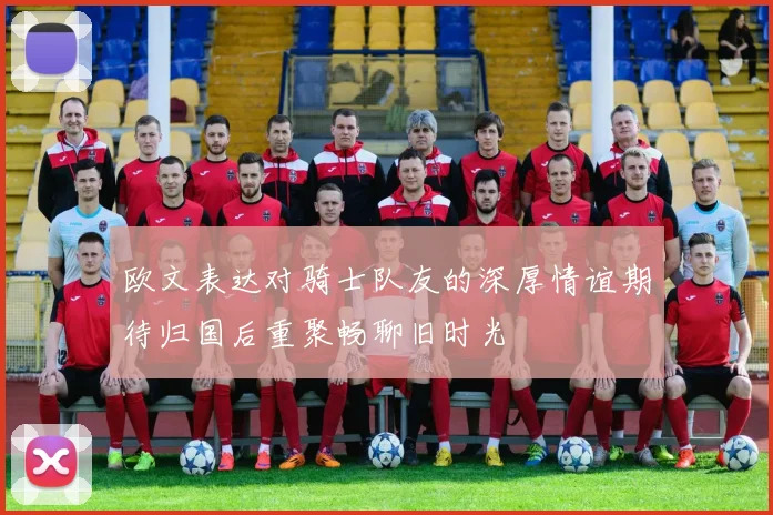 欧文表达对骑士队友的深厚情谊期待归国后重聚畅聊旧时光