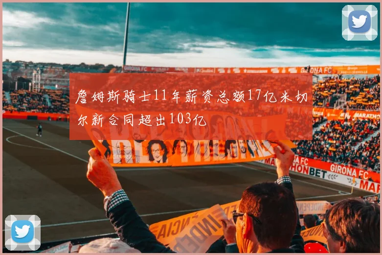 詹姆斯骑士11年薪资总额17亿米切尔新合同超出103亿