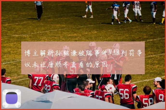 博主解析孙铭谦被踹事件VAR判罚争议未让唐顺齐查看的原因