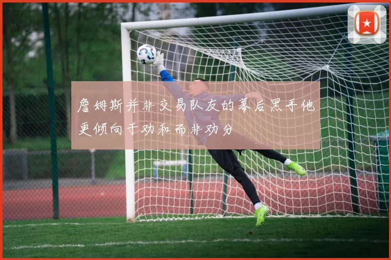 詹姆斯并非交易队友的幕后黑手他更倾向于劝和而非劝分
