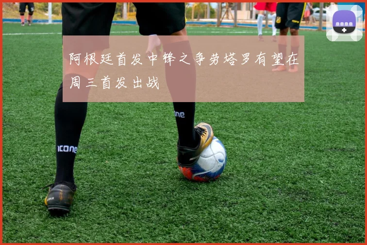 阿根廷首发中锋之争劳塔罗有望在周三首发出战