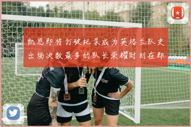 凯恩即将打破纪录成为英格兰队史出场次数最多的队长荣耀时刻在即