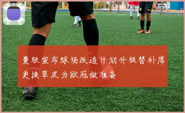 曼联宣布球场改造计划升级替补席更换草皮为欧冠做准备